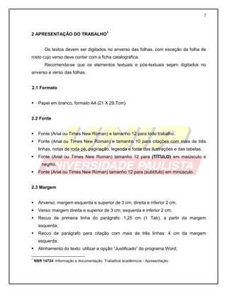 7 
2 APRESENTAÇÃO DO TRABALHO1 
Os textos devem ser digitados no anverso das folhas, com exceção da folha de rosto cujo verso deve contar com a ficha catalográfica. 
Recomenda-se que os elementos textuais e pós-textuais sejam digitados no anverso e verso das folhas. 
2.1 Formato 
 Papel em branco, formato A4 (21 X 29,7cm). 
2.2 Fonte 
 Fonte (Arial ou Times New Roman) e tamanho 12 para todo trabalho. 
 Fonte (Arial ou Times New Roman) e tamanho 10 para citações com mais de três linhas, notas de roda pé, paginação, legenda e fonte das ilustrações e das tabelas; 
 Fonte (Arial ou Times New Roman) tamanho 12 para (TÍTULO) em maiúsculo e negrito; 
 Fonte (Arial ou Times New Roman) tamanho 12 para (subtítulo) em minúsculo. 
2.3 Margem 
 Anverso: margem esquerda e superior de 3 cm, direita e inferior 2 cm; 
 Verso: margem direita e superior de 3 cm; esquerda e inferior 2 cm; 
 Recuo de primeira linha do parágrafo: 1,25 cm (1 Tab), a partir da margem esquerda; 
 Recuo de parágrafo para citação com mais de três linhas: 4 cm da margem esquerda; 
 Alinhamento do texto: utilizar a opção “Justificado” do programa Word; 
1 NBR 14724: Informação e documentação: Trabalhos acadêmicos - Apresentação 
 