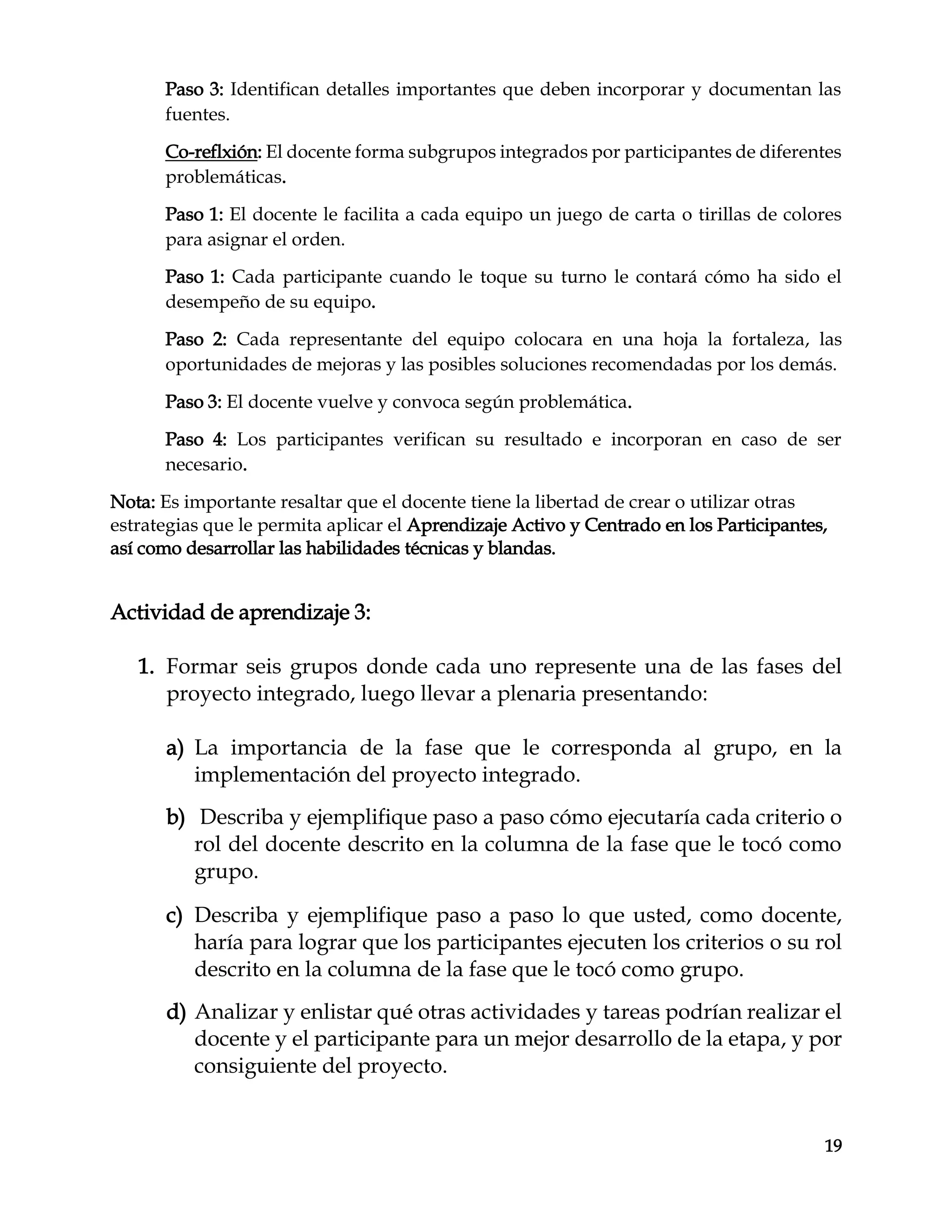 19
Paso 3: Identifican detalles importantes que deben incorporar y documentan las
fuentes.
Co-reflxión: El docente forma subgrupos integrados por participantes de diferentes
problemáticas.
Paso 1: El docente le facilita a cada equipo un juego de carta o tirillas de colores
para asignar el orden.
Paso 1: Cada participante cuando le toque su turno le contará cómo ha sido el
desempeño de su equipo.
Paso 2: Cada representante del equipo colocara en una hoja la fortaleza, las
oportunidades de mejoras y las posibles soluciones recomendadas por los demás.
Paso 3: El docente vuelve y convoca según problemática.
Paso 4: Los participantes verifican su resultado e incorporan en caso de ser
necesario.
Nota: Es importante resaltar que el docente tiene la libertad de crear o utilizar otras
estrategias que le permita aplicar el Aprendizaje Activo y Centrado en los Participantes,
así como desarrollar las habilidades técnicas y blandas.
Actividad de aprendizaje 3:
1. Formar seis grupos donde cada uno represente una de las fases del
proyecto integrado, luego llevar a plenaria presentando:
a) La importancia de la fase que le corresponda al grupo, en la
implementación del proyecto integrado.
b) Describa y ejemplifique paso a paso cómo ejecutaría cada criterio o
rol del docente descrito en la columna de la fase que le tocó como
grupo.
c) Describa y ejemplifique paso a paso lo que usted, como docente,
haría para lograr que los participantes ejecuten los criterios o su rol
descrito en la columna de la fase que le tocó como grupo.
d) Analizar y enlistar qué otras actividades y tareas podrían realizar el
docente y el participante para un mejor desarrollo de la etapa, y por
consiguiente del proyecto.
 