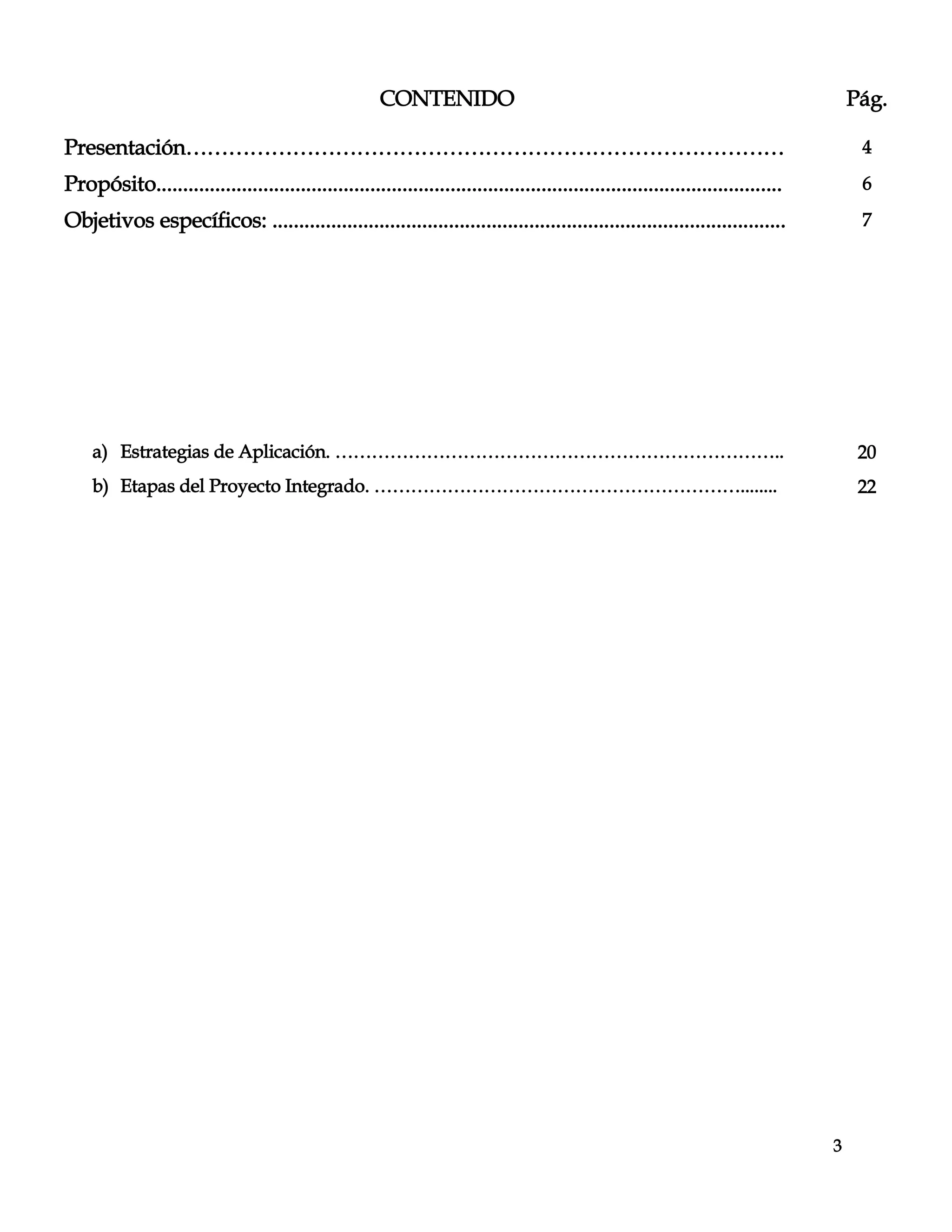 3
CONTENIDO Pág.
Presentación………………………………………………………………………… 4
Propósito..................................................................................................................... 6
Objetivos específicos: ................................................................................................ 7
a) Estrategias de Aplicación. ……………………………………………………………….. 20
b) Etapas del Proyecto Integrado. ……………………………………………………........ 22
 