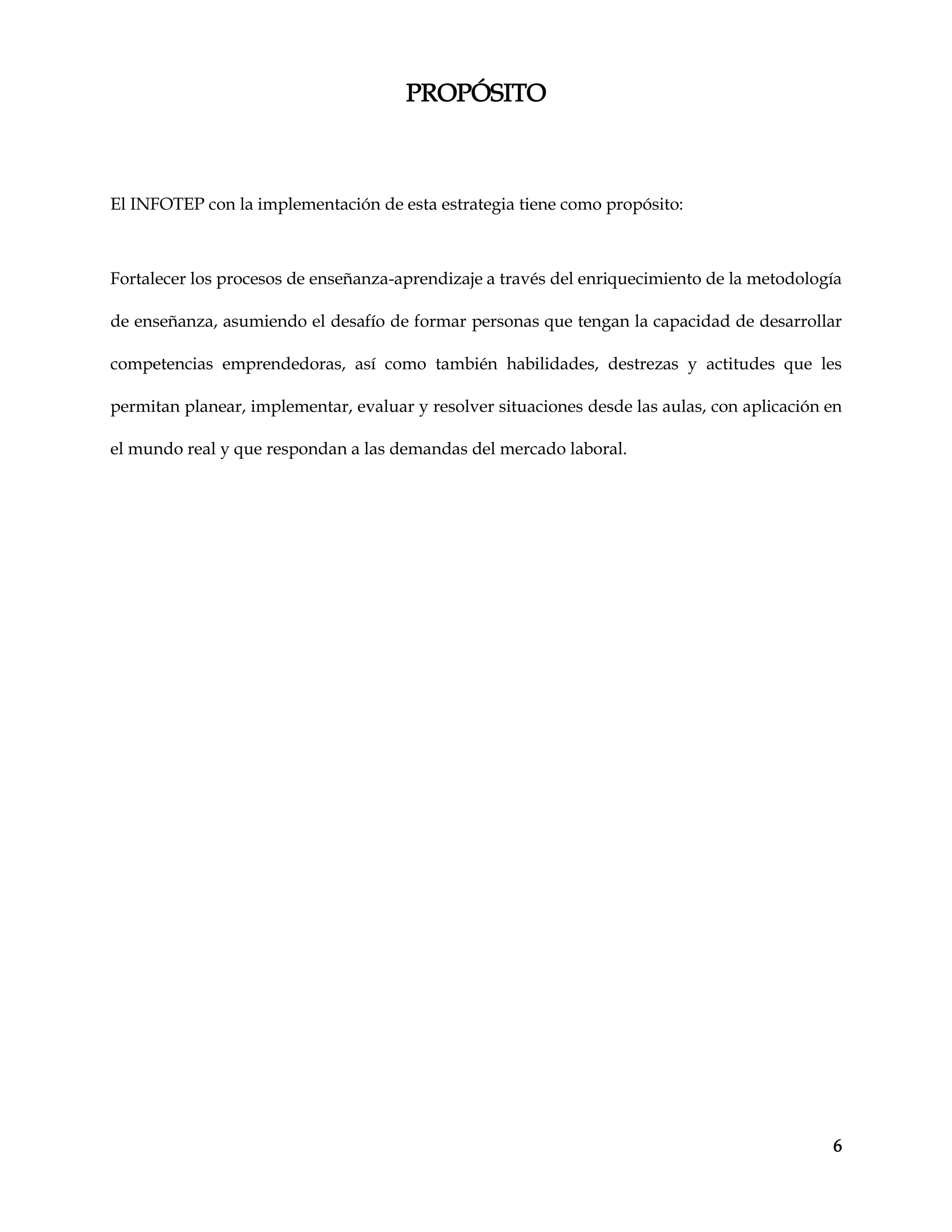 6
PROPÓSITO
El INFOTEP con la implementación de esta estrategia tiene como propósito:
Fortalecer los procesos de enseñanza-aprendizaje a través del enriquecimiento de la metodología
de enseñanza, asumiendo el desafío de formar personas que tengan la capacidad de desarrollar
competencias emprendedoras, así como también habilidades, destrezas y actitudes que les
permitan planear, implementar, evaluar y resolver situaciones desde las aulas, con aplicación en
el mundo real y que respondan a las demandas del mercado laboral.
 