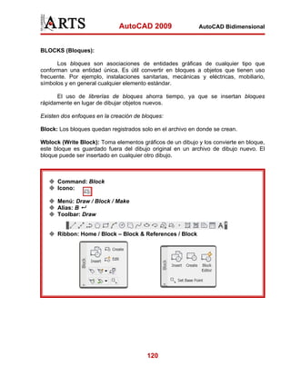 AutoCAD 2009

AutoCAD Bidimensional

BLOCKS (Bloques):
Los bloques son asociaciones de entidades gráficas de cualquier tipo que
conforman una entidad única. Es útil convertir en bloques a objetos que tienen uso
frecuente. Por ejemplo, instalaciones sanitarias, mecánicas y eléctricas, mobiliario,
símbolos y en general cualquier elemento estándar.
El uso de librerías de bloques ahorra tiempo, ya que se insertan bloques
rápidamente en lugar de dibujar objetos nuevos.
Existen dos enfoques en la creación de bloques:
Block: Los bloques quedan registrados solo en el archivo en donde se crean.
Wblock (Write Block): Toma elementos gráficos de un dibujo y los convierte en bloque,
este bloque es guardado fuera del dibujo original en un archivo de dibujo nuevo. El
bloque puede ser insertado en cualquier otro dibujo.

Command: Block
Icono:
Menú: Draw / Block / Make
Alias: B
Toolbar: Draw

Ribbon: Home / Block – Block & References / Block

120

 
