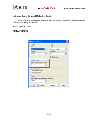 AutoCAD 2009

AutoCAD Bidimensional

Unidades dentro de AutoCAD Desing Center:
Para introducir un bloque a través de esta herramienta se debe pre-establecer las
unidades del dibujo de destino:
Menú: Format /Units.
FORMAT / UNITS

124

 