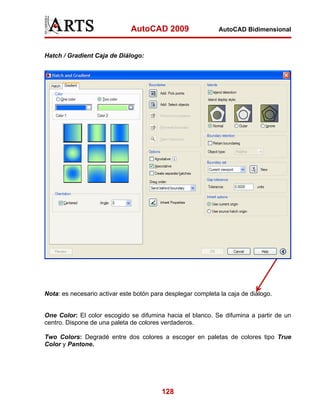 AutoCAD 2009

AutoCAD Bidimensional

Hatch / Gradient Caja de Diálogo:

Nota: es necesario activar este botón para desplegar completa la caja de diálogo.

One Color: El color escogido se difumina hacia el blanco. Se difumina a partir de un
centro. Dispone de una paleta de colores verdaderos.
Two Colors: Degradé entre dos colores a escoger en paletas de colores tipo True
Color y Pantone.

128

 