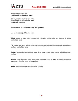 AutoCAD 2009

AutoCAD Bidimensional

Specify height <0.2000>:
Especifique la altura del texto
Specify rotation angle of text <0>:
Especifique la rotación del texto
Comenzar a escribir

Justificación de Textos en AutoCAD (justify):

Las opciones de justificación son:

Aling: ajusta el texto entre dos puntos indicados en pantalla, sin respetar la altura
original del texto

Fit: igual a la anterior, ajusta el texto entre dos puntos indicados en pantalla, respetando
la altura original del texto

Center: centra el texto, desde la base de la letra, a partir de un punto seleccionado en
pantalla

Middle: igual al anterior pero a partir del punto de inicio, el texto se distribuye tanto a
izquierda y derecha como arriba y abajo

Right: el texto finaliza en el punto seleccionado

130

 