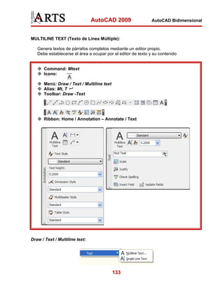 AutoCAD 2009

AutoCAD Bidimensional

MULTILINE TEXT (Texto de Línea Múltiple):
Genera textos de párrafos completos mediante un editor propio.
Debe establecerse el área a ocupar por el editor de texto y su contenido

Command: Mtext
Icono:
Menú: Draw / Text / Multiline text
Alias: Mt, T
Toolbar: Draw -Text

Ribbon: Home / Annotation – Annotate / Text

Draw / Text / Multiline text:

133

 