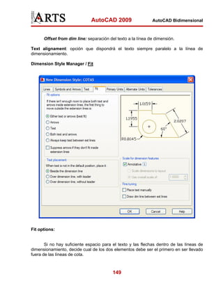AutoCAD 2009

AutoCAD Bidimensional

Offset from dim line: separación del texto a la línea de dimensión.
Text alignament: opción que dispondrá el texto siempre paralelo a la línea de
dimensionamiento.
Dimension Style Manager / Fit

Fit options:

Si no hay suficiente espacio para el texto y las flechas dentro de las líneas de
dimensionamiento, decide cual de los dos elementos debe ser el primero en ser llevado
fuera de las líneas de cota.

149

 