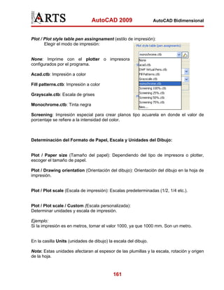 AutoCAD 2009

AutoCAD Bidimensional

Plot / Plot style table pen assingnament (estilo de impresión):
Elegir el modo de impresión:

None: Imprime con el plotter o impresora
configurados por el programa.
Acad.ctb: Impresión a color
Fill patterns.ctb: Impresión a color
Grayscale.ctb: Escala de grises
Monochrome.ctb: Tinta negra
Screening: Impresión especial para crear planos tipo acuarela en donde el valor de
porcentaje se refiere a la intensidad del color.

Determinación del Formato de Papel, Escala y Unidades del Dibujo:

Plot / Paper size (Tamaño del papel): Dependiendo del tipo de impresora o plotter,
escoger el tamaño de papel.
Plot / Drawing orientation (Orientación del dibujo): Orientación del dibujo en la hoja de
impresión.

Plot / Plot scale (Escala de impresión): Escalas predeterminadas (1/2, 1/4 etc.).

Plot / Plot scale / Custom (Escala personalizada):
Determinar unidades y escala de impresión.
Ejemplo:
Si la impresión es en metros, tomar el valor 1000, ya que 1000 mm. Son un metro.

En la casilla Units (unidades de dibujo) la escala del dibujo.
Nota: Estas unidades afectaran al espesor de las plumillas y la escala, rotación y origen
de la hoja.

161

 