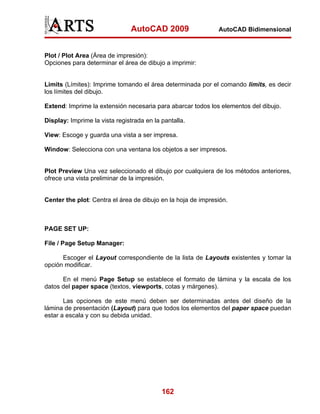 AutoCAD 2009

AutoCAD Bidimensional

Plot / Plot Area (Área de impresión):
Opciones para determinar el área de dibujo a imprimir:

Limits (Límites): Imprime tomando el área determinada por el comando limits, es decir
los límites del dibujo.
Extend: Imprime la extensión necesaria para abarcar todos los elementos del dibujo.
Display: Imprime la vista registrada en la pantalla.
View: Escoge y guarda una vista a ser impresa.
Window: Selecciona con una ventana los objetos a ser impresos.

Plot Preview Una vez seleccionado el dibujo por cualquiera de los métodos anteriores,
ofrece una vista preliminar de la impresión.

Center the plot: Centra el área de dibujo en la hoja de impresión.

PAGE SET UP:
File / Page Setup Manager:
Escoger el Layout correspondiente de la lista de Layouts existentes y tomar la
opción modificar.
En el menú Page Setup se establece el formato de lámina y la escala de los
datos del paper space (textos, viewports, cotas y márgenes).
Las opciones de este menú deben ser determinadas antes del diseño de la
lámina de presentación (Layout) para que todos los elementos del paper space puedan
estar a escala y con su debida unidad.

162

 