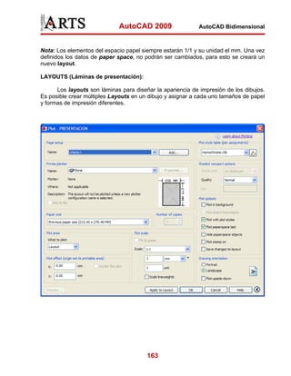 AutoCAD 2009

AutoCAD Bidimensional

Nota: Los elementos del espacio papel siempre estarán 1/1 y su unidad el mm. Una vez
definidos los datos de paper space, no podrán ser cambiados, para esto se creará un
nuevo layout.
LAYOUTS (Láminas de presentación):
Los layouts son láminas para diseñar la apariencia de impresión de los dibujos.
Es posible crear múltiples Layouts en un dibujo y asignar a cada uno tamaños de papel
y formas de impresión diferentes.

163

 