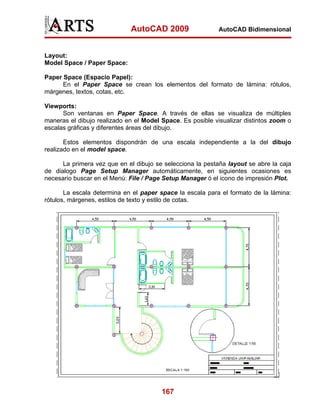 AutoCAD 2009

AutoCAD Bidimensional

Layout:
Model Space / Paper Space:
Paper Space (Espacio Papel):
En el Paper Space se crean los elementos del formato de lámina: rótulos,
márgenes, textos, cotas, etc.
Viewports:
Son ventanas en Paper Space. A través de ellas se visualiza de múltiples
maneras el dibujo realizado en el Model Space. Es posible visualizar distintos zoom o
escalas gráficas y diferentes áreas del dibujo.
Estos elementos dispondrán de una escala independiente a la del dibujo
realizado en el model space.
La primera vez que en el dibujo se selecciona la pestaña layout se abre la caja
de dialogo Page Setup Manager automáticamente, en siguientes ocasiones es
necesario buscar en el Menú: File / Page Setup Manager ó el icono de impresión Plot.
La escala determina en el paper space la escala para el formato de la lámina:
rótulos, márgenes, estilos de texto y estilo de cotas.

167

 