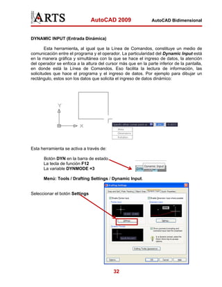 AutoCAD 2009

AutoCAD Bidimensional

DYNAMIC INPUT (Entrada Dinámica)
Esta herramienta, al igual que la Línea de Comandos, constituye un medio de
comunicación entre el programa y el operador. La particularidad del Dynamic Input está
en la manera gráfica y simultánea con la que se hace el ingreso de datos, la atención
del operador se enfoca a la altura del cursor más que en la parte inferior de la pantalla,
en donde está la Línea de Comandos. Eso facilita la lectura de información, las
solicitudes que hace el programa y el ingreso de datos. Por ejemplo para dibujar un
rectángulo, estos son los datos que solicita el ingreso de datos dinámico:

Esta herramienta se activa a través de:
Botón DYN en la barra de estado.
La tecla de función F12
La variable DYNMODE =3
Menú: Tools / Drafting Settings / Dynamic Input.

Seleccionar el botón Settings

32

 