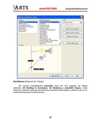 AutoCAD 2009

AutoCAD Bidimensional

WorkSpaces (Espacios de Trabajo)
De manera preestablecida AutoCAD viene con tres espacios de trabajo
definidos: 2D Drafting & Annotation, 3D Modeling y AutoCAD Classic, estos
entornos contienen todas las herramientas necesarias para dibujar y editar ya sea en un
medio bidimensional o tridimensional.

36

 
