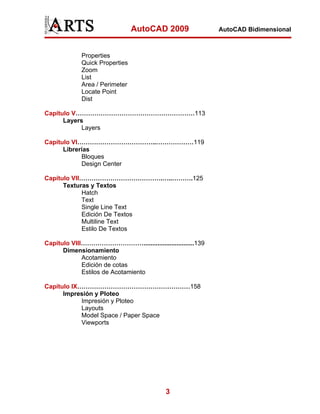 AutoCAD 2009
Properties
Quick Properties
Zoom
List
Area / Perimeter
Locate Point
Dist
Capítulo V…………………………………………………113
Layers
Layers
Capítulo VI………………………………..………………119
Librerías
Bloques
Design Center
Capítulo VII………………………………….…..……….125
Texturas y Textos
Hatch
Text
Single Line Text
Edición De Textos
Multiline Text
Estilo De Textos
Capítulo VIII………………………….............................139
Dimensionamiento
Acotamiento
Edición de cotas
Estilos de Acotamiento
Capítulo IX………………………………………………158
Impresión y Ploteo
Impresión y Ploteo
Layouts
Model Space / Paper Space
Viewports

3

AutoCAD Bidimensional

 