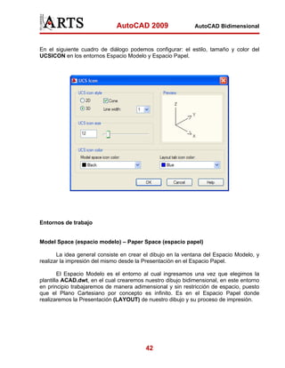 AutoCAD 2009

AutoCAD Bidimensional

En el siguiente cuadro de diálogo podemos configurar: el estilo, tamaño y color del
UCSICON en los entornos Espacio Modelo y Espacio Papel.

Entornos de trabajo

Model Space (espacio modelo) – Paper Space (espacio papel)
La idea general consiste en crear el dibujo en la ventana del Espacio Modelo, y
realizar la impresión del mismo desde la Presentación en el Espacio Papel.
El Espacio Modelo es el entorno al cual ingresamos una vez que elegimos la
plantilla ACAD.dwt, en el cual crearemos nuestro dibujo bidimensional, en este entorno
en principio trabajaremos de manera adimensional y sin restricción de espacio, puesto
que el Plano Cartesiano por concepto es infinito. Es en el Espacio Papel donde
realizaremos la Presentación (LAYOUT) de nuestro dibujo y su proceso de impresión.

42

 