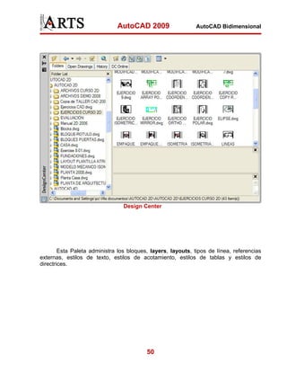 AutoCAD 2009

AutoCAD Bidimensional

Design Center

Esta Paleta administra los bloques, layers, layouts, tipos de línea, referencias
externas, estilos de texto, estilos de acotamiento, estilos de tablas y estilos de
directrices.

50

 