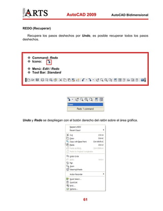 AutoCAD 2009

AutoCAD Bidimensional

REDO (Recuperar)
Recupera los pasos deshechos por Undo, es posible recuperar todos los pasos
deshechos.

Command: Redo
Icono:
Menú: Edit / Redo
Tool Bar: Standard

Undo y Redo se despliegan con el botón derecho del ratón sobre el área gráfica.

61

 
