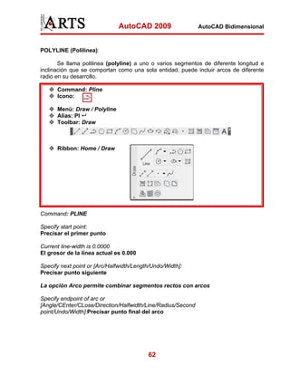 AutoCAD 2009

AutoCAD Bidimensional

POLYLINE (Polilínea):
Se llama polilinea (polyline) a uno o varios segmentos de diferente longitud e
inclinación que se comportan como una sola entidad, puede incluir arcos de diferente
radio en su desarrollo.
Command: Pline
Icono:
Menú: Draw / Polyline
Alias: Pl
Toolbar: Draw

Ribbon: Home / Draw

Command: PLINE
Specify start point:
Precisar el primer punto
Current line-width is 0.0000
El grosor de la línea actual es 0.000
Specify next point or [Arc/Halfwidth/Length/Undo/Width]:
Precisar punto siguiente
La opción Arco permite combinar segmentos rectos con arcos
Specify endpoint of arc or
[Angle/CEnter/CLose/Direction/Halfwidth/Line/Radius/Second
point/Undo/Width]:Precisar punto final del arco

62

 
