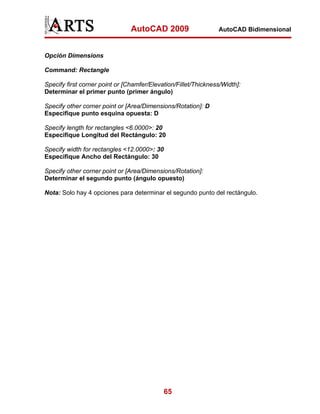 AutoCAD 2009

AutoCAD Bidimensional

Opción Dimensions
Command: Rectangle
Specify first corner point or [Chamfer/Elevation/Fillet/Thickness/Width]:
Determinar el primer punto (primer ángulo)
Specify other corner point or [Area/Dimensions/Rotation]: D
Especifique punto esquina opuesta: D
Specify length for rectangles <6.0000>: 20
Especifique Longitud del Rectángulo: 20
Specify width for rectangles <12.0000>: 30
Especifique Ancho del Rectángulo: 30
Specify other corner point or [Area/Dimensions/Rotation]:
Determinar el segundo punto (ángulo opuesto)
Nota: Solo hay 4 opciones para determinar el segundo punto del rectángulo.

65

 