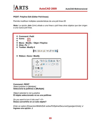 AutoCAD 2009

AutoCAD Bidimensional

PEDIT: Polyline Edit (Editar Poli-líneas):
Permite modificar múltiples características de una poli línea 2D
Nota: La opción Join (Unir) añade a una línea o poli línea otros objetos que dan origen
a una nueva poli línea.

Command: Pedit
Icono:
Menú: Modify / Objet / Polyline
Alias: Pe
Toolbar: Modify II

Ribbon: Home / Modify

Command: PEDIT
Select polyline or [Multiple]:
Seleccione la polilínea o [Multiple]
Object selected is not a polyline
El objeto seleccionado no es una polilínea
Do you want to turn it into one? <Y>
Desea convertirlo en un solo objeto?
Enter an option [Close/Join/Width/Edit vertex/Fit/Spline/Decurve/Ltype/gen/Undo]: J
Ingrese una opción: J

69

 