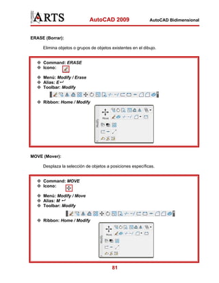 AutoCAD 2009

AutoCAD Bidimensional

ERASE (Borrar):
Elimina objetos o grupos de objetos existentes en el dibujo.

Command: ERASE
Icono:
Menú: Modify / Erase
Alias: E
Toolbar: Modify

Ribbon: Home / Modify

MOVE (Mover):
Desplaza la selección de objetos a posiciones específicas.

Command: MOVE
Icono:
Menú: Modify / Move
Alias: M
Toolbar: Modify

Ribbon: Home / Modify

81

 