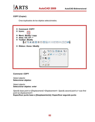 AutoCAD 2009

AutoCAD Bidimensional

COPY (Copiar):
Crea duplicados de los objetos seleccionados.

Command: COPY
Icono:
Menú: Modify / copy
Alias: CO, CP
Toolbar: Modify

Ribbon: Home / Modify

Command: COPY
Select objects:
Seleccionar objetos:
Select objects:
Seleccionar objetos: enter
Specify base point or [Displacement] <Displacement>: Specify second point or <use first
point as displacement>:
Especificar punto base o [Desplazamiento]: Especificar segundo punto

82

 