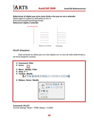 AutoCAD 2009

AutoCAD Bidimensional

Seleccionar el objeto que sirve como límite a los que se van a extender
Select object to extend or shift-select to trim or
[Fence/Crossing/Project/Edge/Undo]:
Seleccione objeto a extender

FILLET (Empalme):
Este comando se utiliza para unir dos objetos con un arco de radio determinado y
de forma tangente a ambos.

Command: Fillet
Icono:
Menú: Modify / Fillet
Alias: F
Toolbar: Modify

Ribbon: Home / Modify

Command: FILLET
Current settings: Mode = TRIM, Radius = 0.0000

86

 