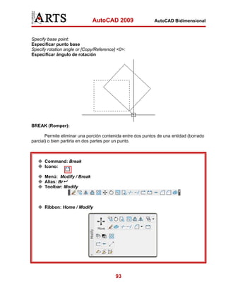 AutoCAD 2009

AutoCAD Bidimensional

Specify base point:
Especificar punto base
Specify rotation angle or [Copy/Reference] <0>:
Especificar ángulo de rotación

BREAK (Romper):
Permite eliminar una porción contenida entre dos puntos de una entidad (borrado
parcial) o bien partirla en dos partes por un punto.

Command: Break
Icono:
Menú: Modify / Break
Alias: Br
Toolbar: Modify

Ribbon: Home / Modify

93

 