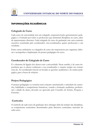 UNIVERSIDADE ESTADUAL DO NORTE DO PARANÁ



Informações Acadêmicas

Colegiado de Curso
Cada curso da universidade tem um colegiado, responsável pelo gerenciamento peda-
gógico e é formado por todos os professores que ministram disciplinas no curso, além
de representantes discentes. Cada colegiado de curso de graduação tem uma comissão
executiva constituída pelo coordenador, vice-coordenador, quatro professores e um
estudante.
Entre outras atribuições os colegiados de curso são responsáveis por organizar, elabo-
rar e acompanhar a implantação do projeto pedagógico do curso.


Coordenador de Colegiado de Curso
É o elemento de ligação dos alunos com a universidade. Neste sentido, é de suma im-
portância que os alunos conheçam o seu coordenador e estejam sempre em contato
com ele. Ao coordenador devem ser levadas as questões acadêmicas e de caráter peda-
gógico, para a busca de soluções.


Projeto Pedagógico
O projeto pedagógico se constitui num conjunto sistematizado e articulado de conteú-
dos, habilidades e competências formativas, visando a formação acadêmica, profissio-
nal e cidadã do aluno, devendo ser aprovado pelo Conselho de Ensino, Pesquisa e
Extensão.


Currículos
O currículo de cada curso de graduação deve abranger além da seriação das disciplinas,
os componentes curriculares determinados pelas diretrizes curriculares nacionais de
cada curso.




                                                                          Página 10
 