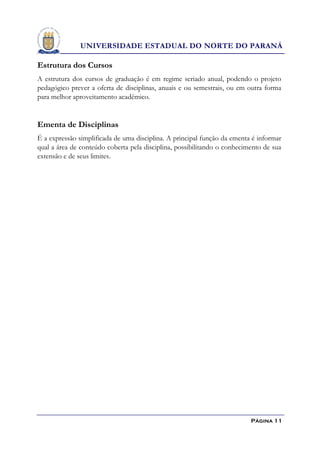 UNIVERSIDADE ESTADUAL DO NORTE DO PARANÁ

Estrutura dos Cursos
A estrutura dos cursos de graduação é em regime seriado anual, podendo o projeto
pedagógico prever a oferta de disciplinas, anuais e ou semestrais, ou em outra forma
para melhor aproveitamento acadêmico.


Ementa de Disciplinas
É a expressão simplificada de uma disciplina. A principal função da ementa é informar
qual a área de conteúdo coberta pela disciplina, possibilitando o conhecimento de sua
extensão e de seus limites.




                                                                          Página 11
 