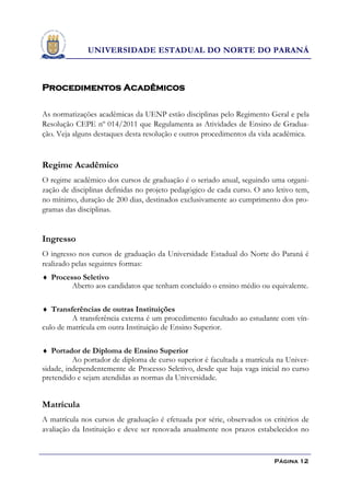 UNIVERSIDADE ESTADUAL DO NORTE DO PARANÁ



Procedimentos Acadêmicos

As normatizações acadêmicas da UENP estão disciplinas pelo Regimento Geral e pela
Resolução CEPE nº 014/2011 que Regulamenta as Atividades de Ensino de Gradua-
ção. Veja alguns destaques desta resolução e outros procedimentos da vida acadêmica.


Regime Acadêmico
O regime acadêmico dos cursos de graduação é o seriado anual, seguindo uma organi-
zação de disciplinas definidas no projeto pedagógico de cada curso. O ano letivo tem,
no mínimo, duração de 200 dias, destinados exclusivamente ao cumprimento dos pro-
gramas das disciplinas.


Ingresso
O ingresso nos cursos de graduação da Universidade Estadual do Norte do Paraná é
realizado pelas seguintes formas:
 Processo Seletivo
         Aberto aos candidatos que tenham concluído o ensino médio ou equivalente.

 Transferências de outras Instituições
         A transferência externa é um procedimento facultado ao estudante com vín-
culo de matrícula em outra Instituição de Ensino Superior.

 Portador de Diploma de Ensino Superior
          Ao portador de diploma de curso superior é facultada a matrícula na Univer-
sidade, independentemente de Processo Seletivo, desde que haja vaga inicial no curso
pretendido e sejam atendidas as normas da Universidade.


Matrícula
A matrícula nos cursos de graduação é efetuada por série, observados os critérios de
avaliação da Instituição e deve ser renovada anualmente nos prazos estabelecidos no


                                                                         Página 12
 