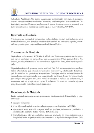 UNIVERSIDADE ESTADUAL DO NORTE DO PARANÁ

Calendário Acadêmico. Os alunos ingressantes na instituição por meio de processo
seletivo também deverão confirmar a matrícula, conforme prazo estabelecido em Ca-
lendário Acadêmico. É vedado ao aluno matricular-se simultaneamente em mais de um
curso em instituições públicas de ensino superior (Lei Federal 12.089/2009).


Renovação de Matrícula
A renovação de matrícula é obrigatória a todo estudante regular, matriculado ou com
matrícula trancada, que pretende continuar seus estudos no ano letivo seguinte, obser-
vados o prazo regular, estabelecido em calendário acadêmico.


Trancamento de Matrícula
O estudante pode requerer à Divisão Acadêmica do Campus o trancamento de matrí-
cula para o ano letivo em curso, desde que não decorridos 2/3 do período letivo. No
entanto, ele não pode trancá-la no ano letivo de ingresso no curso, salvo motivo justifi-
cado.
O período máximo de trancamento de matrícula é de dois anos consecutivos ou alter-
nados. O estudante que solicitar por dois anos consecutivos, está liberado da renova-
ção de matrícula no período de trancamento. O tempo relativo ao trancamento de
matrícula não será computado para integralização curricular dentro do prazo fixado
pelo Projeto Pedagógico do Curso. Antes de encerrar o período de trancamento, o
aluno deve solicitar reingresso no curso. A reabertura de matrícula trancada sujeita o
aluno à adequação curricular, quando necessário.


Cancelamento de Matrícula
Terá a matrícula cancelada, com o consequente desligamento da Universidade, o estu-
dante que:
 requerer por escrito;
 tiver sido condenado à pena de exclusão em processo disciplinar na UENP;
 não renovar a sua matricula nos prazos oficiais previstos, salvo motivo justificado e
   comprovado, a critério da Pró-Reitoria de Graduação;
 for jubilado, por não ter concluído o curso de graduação no prazo máximo para a
   integralização do respectivo currículo, observado o regulamento específico da Uni-

                                                                             Página 13
 