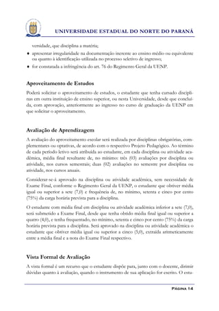 UNIVERSIDADE ESTADUAL DO NORTE DO PARANÁ

  versidade, que disciplina a matéria;
 apresentar irregularidade na documentação inerente ao ensino médio ou equivalente
  ou quanto à identificação utilizada no processo seletivo de ingresso;
 for constatada a infringência do art. 76 do Regimento Geral da UENP.


Aproveitamento de Estudos
Poderá solicitar o aproveitamento de estudos, o estudante que tenha cursado discipli-
nas em outra instituição de ensino superior, ou nesta Universidade, desde que concluí-
da, com aprovação, anteriormente ao ingresso no curso de graduação da UENP em
que solicitar o aproveitamento.


Avaliação de Aprendizagem
A avaliação do aproveitamento escolar será realizada por disciplinas obrigatórias, com-
plementares ou optativas, de acordo com o respectivo Projeto Pedagógico. Ao término
de cada período letivo será atribuída ao estudante, em cada disciplina ou atividade aca-
dêmica, média final resultante de, no mínimo: três (03) avaliações por disciplina ou
atividade, nos cursos semestrais; duas (02) avaliações no semestre por disciplina ou
atividade, nos cursos anuais.
Considerar-se-á aprovado na disciplina ou atividade acadêmica, sem necessidade de
Exame Final, conforme o Regimento Geral da UENP, o estudante que obtiver média
igual ou superior a sete (7,0) e frequência de, no mínimo, setenta e cinco por cento
(75%) da carga horária prevista para a disciplina.
O estudante com média final em disciplina ou atividade acadêmica inferior a sete (7,0),
será submetido a Exame Final, desde que tenha obtido média final igual ou superior a
quatro (4,0), e tenha frequentado, no mínimo, setenta e cinco por cento (75%) da carga
horária prevista para a disciplina. Será aprovado na disciplina ou atividade acadêmica o
estudante que obtiver média igual ou superior a cinco (5,0), extraída aritmeticamente
entre a média final e a nota do Exame Final respectivo.


Vista Formal de Avaliação
A vista formal é um recurso que o estudante dispõe para, junto com o docente, dirimir
dúvidas quanto à avaliação, quando o instrumento de sua aplicação for escrito. O estu-


                                                                            Página 14
 
