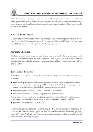 UNIVERSIDADE ESTADUAL DO NORTE DO PARANÁ

dante terá o prazo de até 02 (dois) dias úteis subsequentes à publicação da nota em
edital, para solicitar vista formal do instrumento de avaliação de aproveitamento esco-
lar ao docente da disciplina, mediante requerimento na secretaria do Centro de Estudo
do respectivo curso.


Revisão de Avaliação
O estudante pode requerer a revisão de avaliação, que deverá ser protocolada na secre-
taria do Centro de Estudo, por meio de documento dirigido ao Diretor de Centro, em
até 02 (dois) dias úteis, após a publicação da respectiva nota.


Segunda Chamada
O aluno que não comparecer na data fixada para a avaliação da aprendizagem pode
solicitar nova oportunidade de prova, no prazo de 03 (três) dias úteis a partir da data
da realização da avaliação, mediante requerimento dirigido ao Coordenador de Colegi-
ado de Curso.


Justificativa de Faltas
A UENP concederá o benefício de justificativa de faltas ao estudante, nas seguintes
situações:
 faltar à aula por força de exercício ou manobra, quando convocado para o serviço
  ativo como reservista, amparado pelo Decreto Lei nº 715/69, desde que apresente
  documento oficial da impossibilidade de comparecimento à aula;
 convocação pelas Justiças Comum, Trabalhista ou Eleitoral;
 luto por falecimento de cônjuge ou parente em primeiro grau;
 impedimento por motivo de afecções congênitas ou adquiridas, infecções, trauma-
  tismo ou outras condições mórbidas, nos termos do Decreto Lei 1.044/69;
 gestantes, nos termos da Lei 6.202/75.


O estudante que se enquadrar nos incisos I, II e III, deverá requerer o benefício, no
prazo de 03 (três) dias úteis a partir da data do impedimento, em formulário próprio,
junto à Divisão Acadêmica do Campus, acompanhando seu pedido com documento
comprobatório da situação alegada.

                                                                            Página 15
 