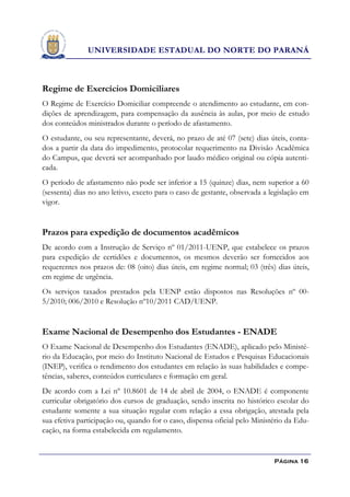 UNIVERSIDADE ESTADUAL DO NORTE DO PARANÁ



Regime de Exercícios Domiciliares
O Regime de Exercício Domiciliar compreende o atendimento ao estudante, em con-
dições de aprendizagem, para compensação da ausência às aulas, por meio de estudo
dos conteúdos ministrados durante o período de afastamento.
O estudante, ou seu representante, deverá, no prazo de até 07 (sete) dias úteis, conta-
dos a partir da data do impedimento, protocolar requerimento na Divisão Acadêmica
do Campus, que deverá ser acompanhado por laudo médico original ou cópia autenti-
cada.
O período de afastamento não pode ser inferior a 15 (quinze) dias, nem superior a 60
(sessenta) dias no ano letivo, exceto para o caso de gestante, observada a legislação em
vigor.


Prazos para expedição de documentos acadêmicos
De acordo com a Instrução de Serviço nº 01/2011-UENP, que estabelece os prazos
para expedição de certidões e documentos, os mesmos deverão ser fornecidos aos
requerentes nos prazos de: 08 (oito) dias úteis, em regime normal; 03 (três) dias úteis,
em regime de urgência.
Os serviços taxados prestados pela UENP estão dispostos nas Resoluções nº 00-
5/2010; 006/2010 e Resolução nº10/2011 CAD/UENP.


Exame Nacional de Desempenho dos Estudantes - ENADE
O Exame Nacional de Desempenho dos Estudantes (ENADE), aplicado pelo Ministé-
rio da Educação, por meio do Instituto Nacional de Estudos e Pesquisas Educacionais
(INEP), verifica o rendimento dos estudantes em relação às suas habilidades e compe-
tências, saberes, conteúdos curriculares e formação em geral.
De acordo com a Lei nº 10.8601 de 14 de abril de 2004, o ENADE é componente
curricular obrigatório dos cursos de graduação, sendo inscrita no histórico escolar do
estudante somente a sua situação regular com relação a essa obrigação, atestada pela
sua efetiva participação ou, quando for o caso, dispensa oficial pelo Ministério da Edu-
cação, na forma estabelecida em regulamento.


                                                                            Página 16
 