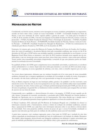 UNIVERSIDADE ESTADUAL DO NORTE DO PARANÁ



Mensagem do Reitor

Considerando sua história recente, iniciamos nossa mensagem aos nossos estudantes, principalmente aos ingressantes,
tecendo um breve relato sobre a criação de nossa Universidade. A UENP – Universidade Estadual do Norte do
Paraná, a mais nova instituição de ensino superior pública e gratuita do estado – foi criada pela Lei Estadual nº
15.300, de 28 de setembro de 2006, e decorreu da integração da Faculdade Estadual de Filosofia, Ciência e Letras de
Jacarezinho – FAFIJA, Faculdade Estadual de Educação Física e Fisioterapia de Jacarezinho – FAEFIJA, Faculdade
Estadual de Direito do Norte Pioneiro – FUNDINOPI, Faculdade Estadual de Filosofia, Ciências e Letras de Corné-
lio Procópio – FAFICOP e Faculdade Estadual Luiz Meneghel de Bandeirantes – FALM. Seu credenciamento foi
oficializado pelo Decreto Estadual no 3909/2008, em 01 de dezembro de 2008.

Entretanto, foi somente após a posse dos Diretores de Campus, dos Diretores de Centro de Estudos, dos Coordena-
dores dos cursos de graduação e da primeira Reitoria eleita pela comunidade acadêmica, que ocorreu no dia 09 de
dezembro de 2010, que a UENP iniciou suas atividades seguindo os princípios estabelecidos no seu Estatuto e no seu
Regimento Geral. Dessa forma, ao iniciarmos o ano letivo de 2012, estaremos iniciando nosso segundo ano de exis-
tência plena, o que nos mostra que temos muito para fazer, temos muito para construir e temos muito para melhorar.
Temos, porém, uma comunidade universitária comprometida e consciente de que estes primeiros passos são funda-
mentais na construção da nossa Universidade.

Na qualidade de Reitor da UENP, quero cumprimentar nossa comunidade universitária, os professores, os servidores
técnico-administrativos e os alunos. Sejam todos bem vindos para iniciarmos o ano letivo de 2012 com ânimo revigo-
rado, com fé e esperança na nossa capacidade de enfrentar, com êxito, todos os desafios impostos por este novo
tempo.

Aos nossos alunos ingressantes, afirmamos que nos sentimos honrados em tê-los como parte de nossa comunidade
acadêmica, desejando que se integrem rapidamente às atividades da Universidade, no âmbito do ensino, da pesquisa e
da extensão e da vida social e cultural que virão a ser oportunizadas ao longo de seus períodos de estudo.

Hoje, no Brasil, conquistar um lugar em uma Instituição pública, gratuita e de qualidade é um fato reservado a uma
minoria dos jovens. Este fato não só cria novas perspectivas em suas vidas, mas também atribui maior responsabilida-
de e compromisso de todos. Temos certeza que a formação profissional proporcionada pela UENP, por meio de seus
22 cursos de graduação, irá garantir-lhes os fundamentos técnico-científicos necessários para assegurar-lhes um futuro
de sucessos nas suas áreas de atuação.

Comprometida com a qualidade e o desenvolvimento do ensino e da pesquisa, A UENP, já neste segundo ano de
vida, oferece 2 programas de mestrado, reconhecidos e autorizados pela CAPES, Mestrado em Ciências Jurídicas e
Mestrado em Agronomia, este no seu primeiro ano de funcionamento. Não temos dúvidas que a sinergia entre a
graduação e a pós-graduação permitirá avanços qualitativos significativos na busca da excelência do ensino.

O Manual Acadêmico 2012, elaborado pela Pró-Reitoria de Graduação/Prograd, tem a finalidade de oferecer as
informações essenciais sobre o funcionamento, normas e critérios de avaliação das atividades acadêmicas, estrutura
física e operacional da UENP, seus campi, bem como informações relevantes sobre os seus direitos e deveres dentro
da Universidade. Tem como propósito, também, mostrar um pouco do que é a nossa Universidade, ressaltando os
aspectos mais relevantes que farão parte do cotidiano da vida acadêmica nesses anos de Universidade.

A partir deste momento, você, estudante ingressante, passa a fazer parte da UENP, que é resultado de uma obra
coletiva empenhada na transformação da sociedade por meio do conhecimento e da formação do cidadão. Desejamos
-lhes rápida e plena integração, desenvolvendo suas obrigações acadêmicas com dedicação e espírito universitário, que
pode ser traduzido pela liberdade de pensamento, pela reflexão crítica e pela expansão do conhecimento.

                                                                              Prof. Dr. Eduardo Meneghel Rando


                                                                                                        Página 2
 