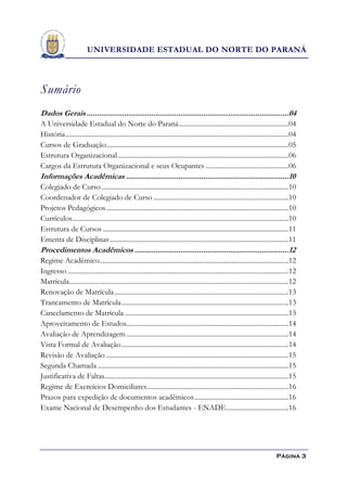 UNIVERSIDADE ESTADUAL DO NORTE DO PARANÁ



Sumário
Dados Gerais .................................................................................................04
A Universidade Estadual do Norte do Paraná .................................................................04
História ....................................................................................................................................04
Cursos de Graduação............................................................................................................05
Estrutura Organizacional .....................................................................................................06
Cargos da Estrutura Organizacional e seus Ocupantes .................................................06
Informações Acadêmicas ..............................................................................10
Colegiado de Curso ...............................................................................................................10
Coordenador de Colegiado de Curso ................................................................................10
Projetos Pedagógicos ............................................................................................................10
Currículos ................................................................................................................................10
Estrutura de Cursos ..............................................................................................................11
Ementa de Disciplinas ..........................................................................................................11
Procedimentos Acadêmicos ..........................................................................12
Regime Acadêmico................................................................................................................12
Ingresso ...................................................................................................................................12
Matrícula..................................................................................................................................12
Renovação de Matrícula .......................................................................................................13
Trancamento de Matrícula ...................................................................................................13
Cancelamento de Matrícula .................................................................................................13
Aproveitamento de Estudos................................................................................................14
Avaliação de Aprendizagem ................................................................................................14
Vista Formal de Avaliação ...................................................................................................14
Revisão de Avaliação ............................................................................................................15
Segunda Chamada .................................................................................................................15
Justificativa de Faltas.............................................................................................................15
Regime de Exercícios Domiciliares....................................................................................16
Prazos para expedição de documentos acadêmicos ........................................................16
Exame Nacional de Desempenho dos Estudantes - ENADE .....................................16




                                                                                                                                    Página 3
 