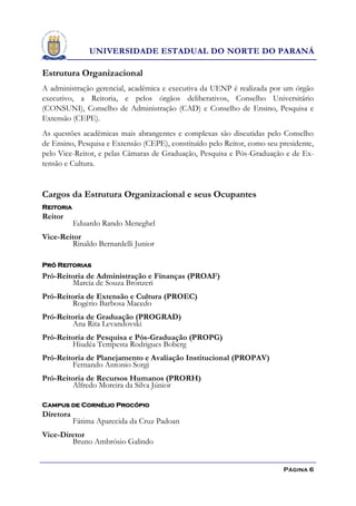 UNIVERSIDADE ESTADUAL DO NORTE DO PARANÁ

Estrutura Organizacional
A administração gerencial, acadêmica e executiva da UENP é realizada por um órgão
executivo, a Reitoria, e pelos órgãos deliberativos, Conselho Universitário
(CONSUNI), Conselho de Administração (CAD) e Conselho de Ensino, Pesquisa e
Extensão (CEPE).
As questões acadêmicas mais abrangentes e complexas são discutidas pelo Conselho
de Ensino, Pesquisa e Extensão (CEPE), constituído pelo Reitor, como seu presidente,
pelo Vice-Reitor, e pelas Câmaras de Graduação, Pesquisa e Pós-Graduação e de Ex-
tensão e Cultura.


Cargos da Estrutura Organizacional e seus Ocupantes
Reitoria
Reitor
           Eduardo Rando Meneghel
Vice-Reitor
        Rinaldo Bernardelli Junior

Pró Reitorias
Pró-Reitoria de Administração e Finanças (PROAF)
        Marcia de Souza Bronzeri
Pró-Reitoria de Extensão e Cultura (PROEC)
        Rogério Barbosa Macedo
Pró-Reitoria de Graduação (PROGRAD)
        Ana Rita Levandovski
Pró-Reitoria de Pesquisa e Pós-Graduação (PROPG)
        Hiudéa Tempesta Rodrigues Boberg
Pró-Reitoria de Planejamento e Avaliação Institucional (PROPAV)
        Fernando Antonio Sorgi
Pró-Reitoria de Recursos Humanos (PRORH)
        Alfredo Moreira da Silva Júnior

Campus de Cornélio Procópio
Diretora
           Fátima Aparecida da Cruz Padoan
Vice-Diretor
        Bruno Ambrósio Galindo


                                                                          Página 6
 