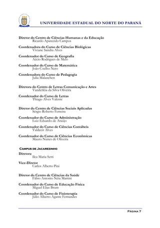UNIVERSIDADE ESTADUAL DO NORTE DO PARANÁ


Diretor do Centro de Ciências Humanas e da Educação
         Ricardo Aparecido Campos
Coordenadora do Curso de Ciências Biológicas
       Viviane Sandra Alves
Coordenador do Curso de Geografia
       Aécio Rodrigues de Melo
Coordenador do Curso de Matemática
       João Coelho Neto
Coordenadora do Curso de Pedagogia
       Julia Malanchen

Diretora do Centro de Letras Comunicação e Artes
         Vanderléia da Silva Oliveira
Coordenador do Curso de Letras
       Thiago Alves Valente

Diretor do Centro de Ciências Sociais Aplicadas
         Sérgio Roberto Ferreira
Coordenador do Curso de Administração
       Luiz Eduardo de Araújo
Coordenador do Curso de Ciências Contábeis
       Valdecir Alves
Coordenador do Curso de Ciências Econômicas
       Mauro Nunes de Oliveira

Campus de Jacarezinho
Diretora
           Ilca Maria Setti
Vice-Diretor
        Carlos Alberto Pini

Diretor do Centro de Ciências da Saúde
         Fábio Antonio Néia Martini
Coordenador do Curso de Educação Física
       Miguel Elias Brum
Coordenador do Curso de Fisioterapia
       Júlio Alberto Agante Fernandes


                                                      Página 7
 