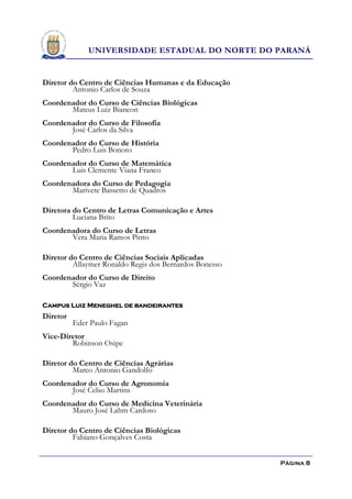 UNIVERSIDADE ESTADUAL DO NORTE DO PARANÁ


Diretor do Centro de Ciências Humanas e da Educação
         Antonio Carlos de Souza
Coordenador do Curso de Ciências Biológicas
       Mateus Luiz Biancon
Coordenador do Curso de Filosofia
       José Carlos da Silva
Coordenador do Curso de História
       Pedro Luis Bonoto
Coordenador do Curso de Matemática
       Luis Clemente Viana Franco
Coordenadora do Curso de Pedagogia
       Marivete Bassetto de Quadros

Diretora do Centro de Letras Comunicação e Artes
         Luciana Brito
Coordenadora do Curso de Letras
       Vera Maria Ramos Pinto

Diretor do Centro de Ciências Sociais Aplicadas
         Allaymer Ronaldo Regis dos Bernardos Bonesso
Coordenador do Curso de Direito
       Sérgio Vaz

Campus Luiz Meneghel de bandeirantes
Diretor
          Eder Paulo Fagan
Vice-Diretor
        Robinson Osipe

Diretor do Centro de Ciências Agrárias
         Marco Antonio Gandolfo
Coordenador do Curso de Agronomia
       José Celso Martins
Coordenador do Curso de Medicina Veterinária
       Mauro José Lahm Cardoso

Diretor do Centro de Ciências Biológicas
         Fabiano Gonçalves Costa


                                                        Página 8
 