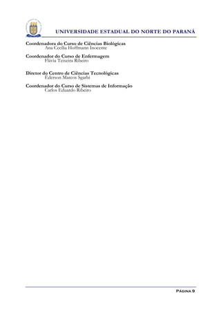 UNIVERSIDADE ESTADUAL DO NORTE DO PARANÁ

Coordenadora do Curso de Ciências Biológicas
       Ana Cecília Hoffmann Inocente
Coordenador do Curso de Enfermagem
       Flávia Teixeira Ribeiro

Diretor do Centro de Ciências Tecnológicas
         Éderson Marcos Sgarbi
Coordenador do Curso de Sistemas de Informação
       Carlos Eduardo Ribeiro




                                                 Página 9
 