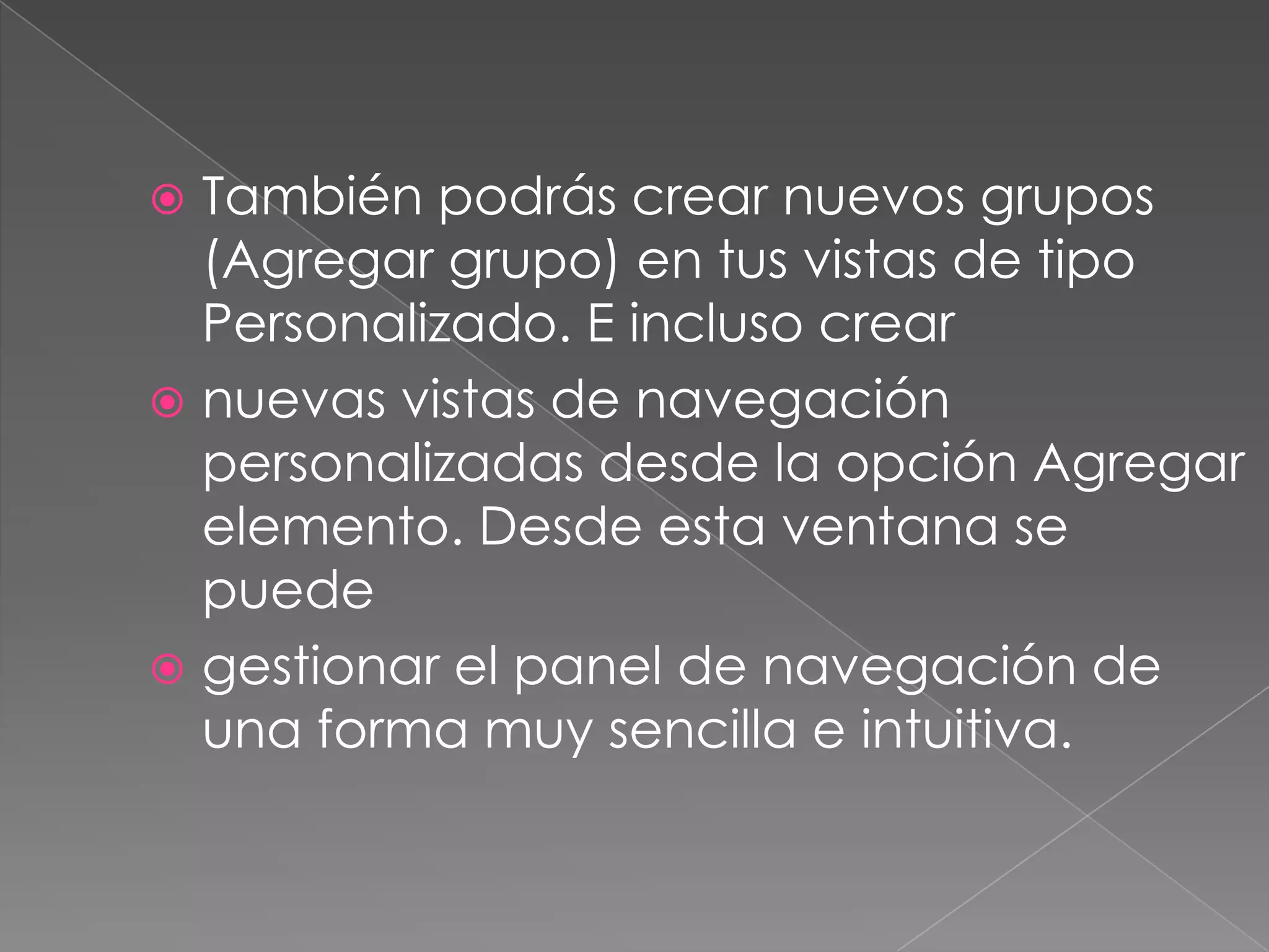  También podrás crear nuevos grupos
(Agregar grupo) en tus vistas de tipo
Personalizado. E incluso crear
 nuevas vistas de navegación
personalizadas desde la opción Agregar
elemento. Desde esta ventana se
puede
 gestionar el panel de navegación de
una forma muy sencilla e intuitiva.
 