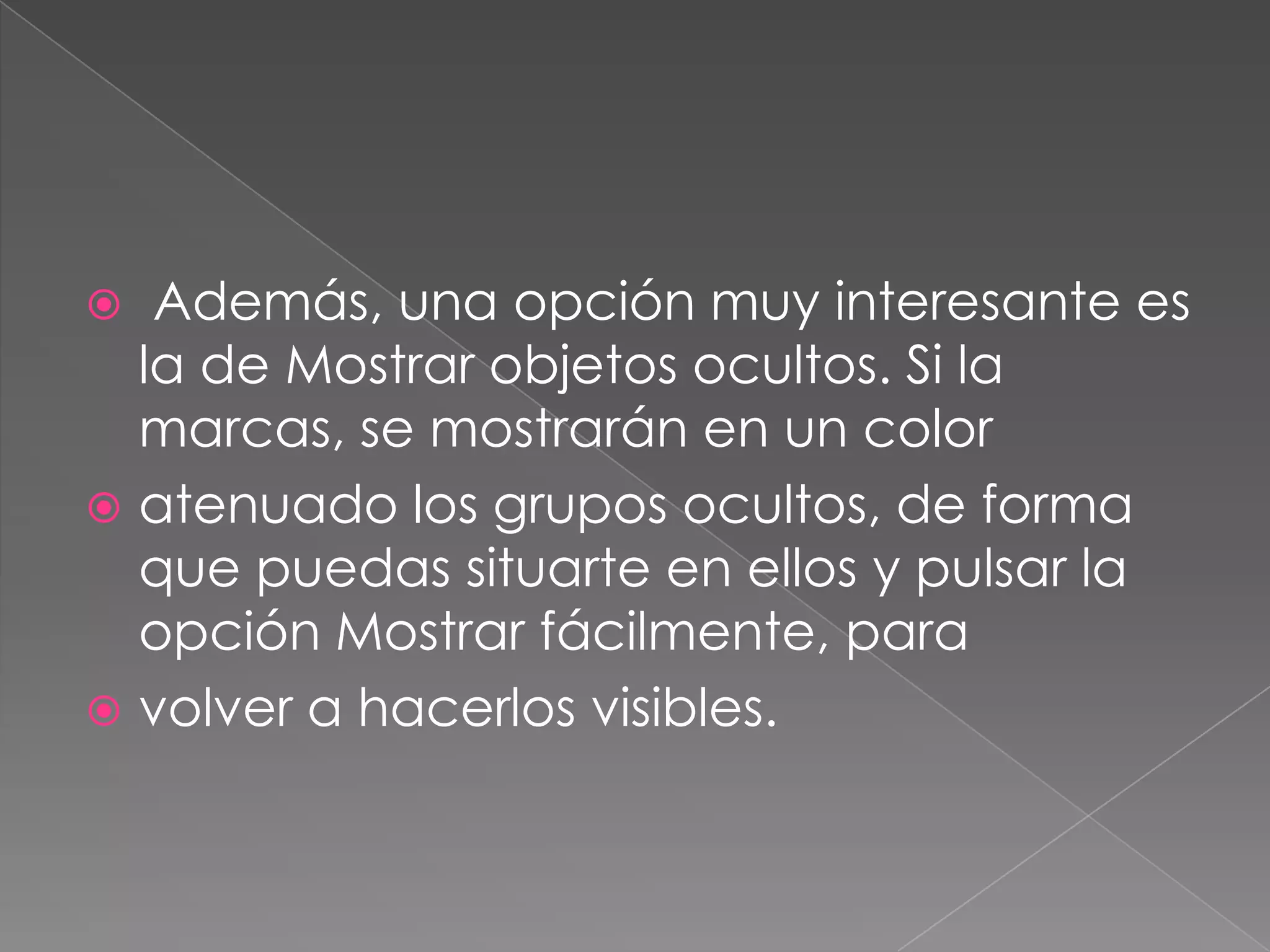  Además, una opción muy interesante es
la de Mostrar objetos ocultos. Si la
marcas, se mostrarán en un color
 atenuado los grupos ocultos, de forma
que puedas situarte en ellos y pulsar la
opción Mostrar fácilmente, para
 volver a hacerlos visibles.
 