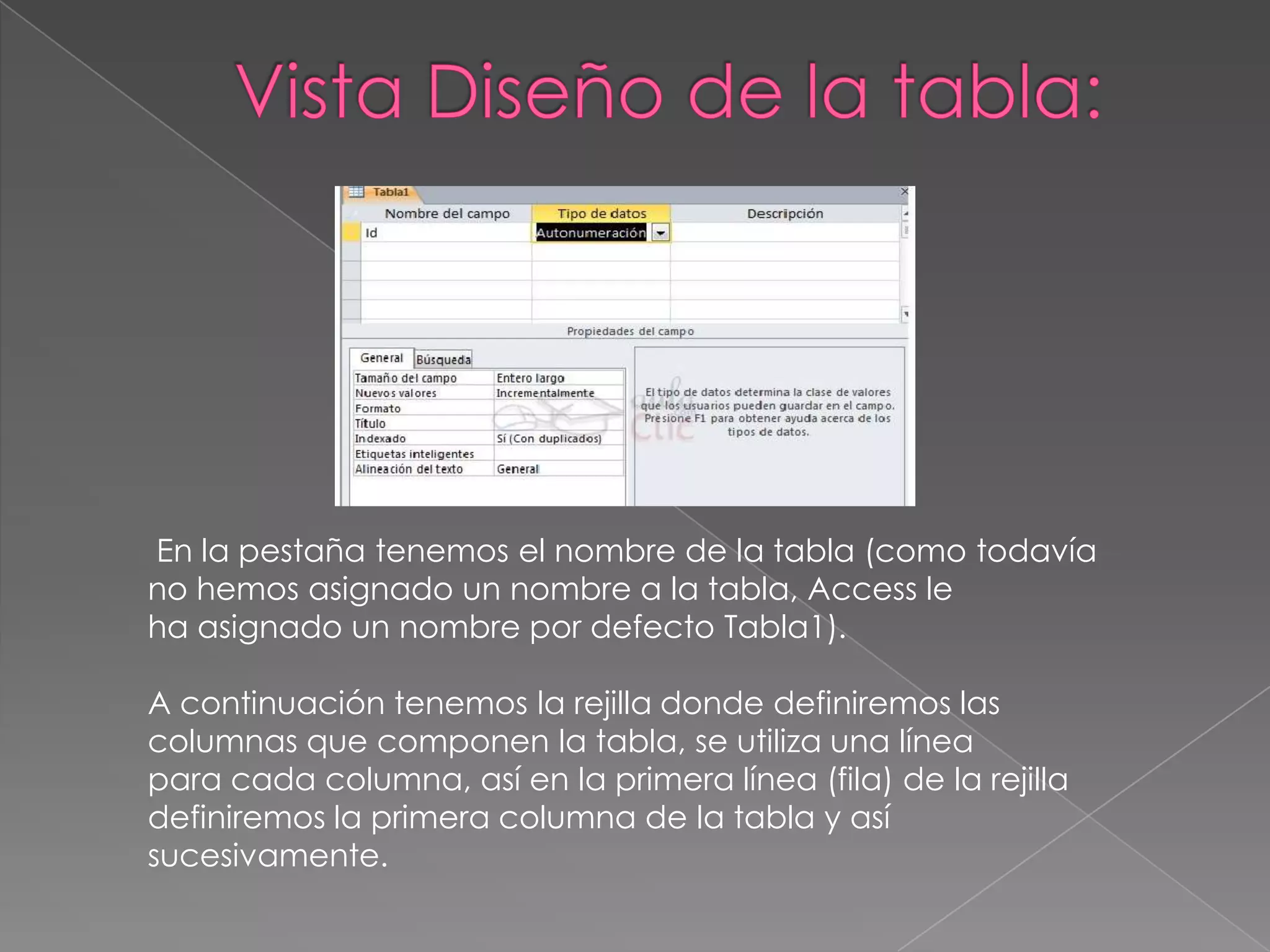 En la pestaña tenemos el nombre de la tabla (como todavía
no hemos asignado un nombre a la tabla, Access le
ha asignado un nombre por defecto Tabla1).
A continuación tenemos la rejilla donde definiremos las
columnas que componen la tabla, se utiliza una línea
para cada columna, así en la primera línea (fila) de la rejilla
definiremos la primera columna de la tabla y así
sucesivamente.
 