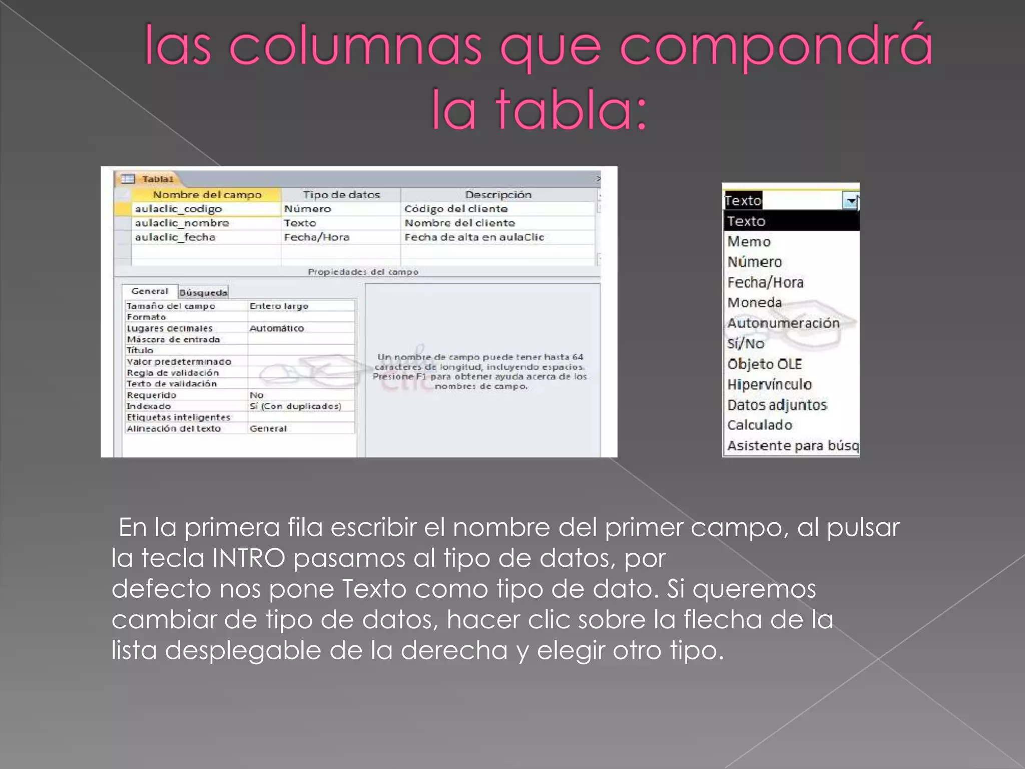 En la primera fila escribir el nombre del primer campo, al pulsar
la tecla INTRO pasamos al tipo de datos, por
defecto nos pone Texto como tipo de dato. Si queremos
cambiar de tipo de datos, hacer clic sobre la flecha de la
lista desplegable de la derecha y elegir otro tipo.
 