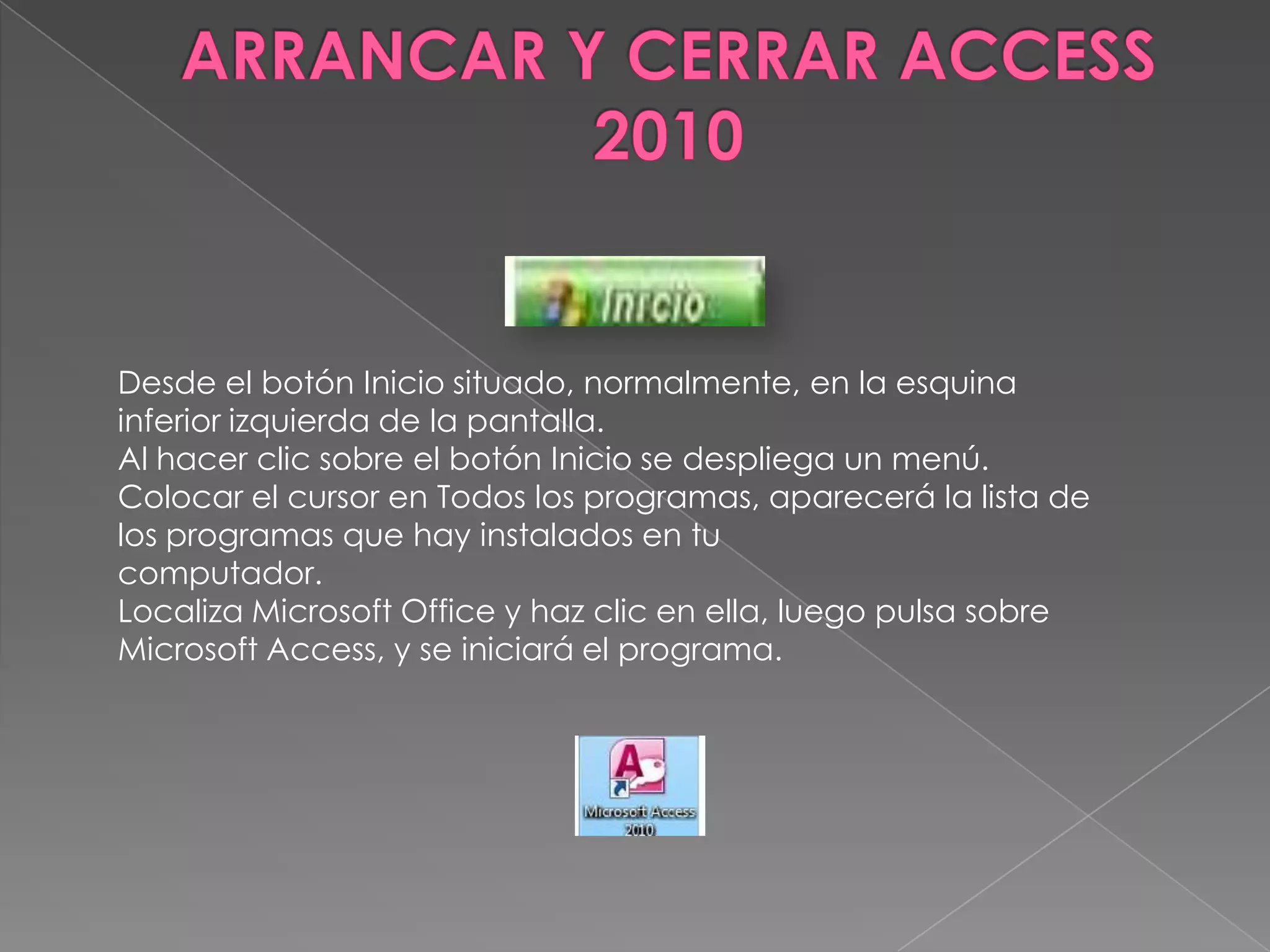 Desde el botón Inicio situado, normalmente, en la esquina
inferior izquierda de la pantalla.
Al hacer clic sobre el botón Inicio se despliega un menú.
Colocar el cursor en Todos los programas, aparecerá la lista de
los programas que hay instalados en tu
computador.
Localiza Microsoft Office y haz clic en ella, luego pulsa sobre
Microsoft Access, y se iniciará el programa.
 