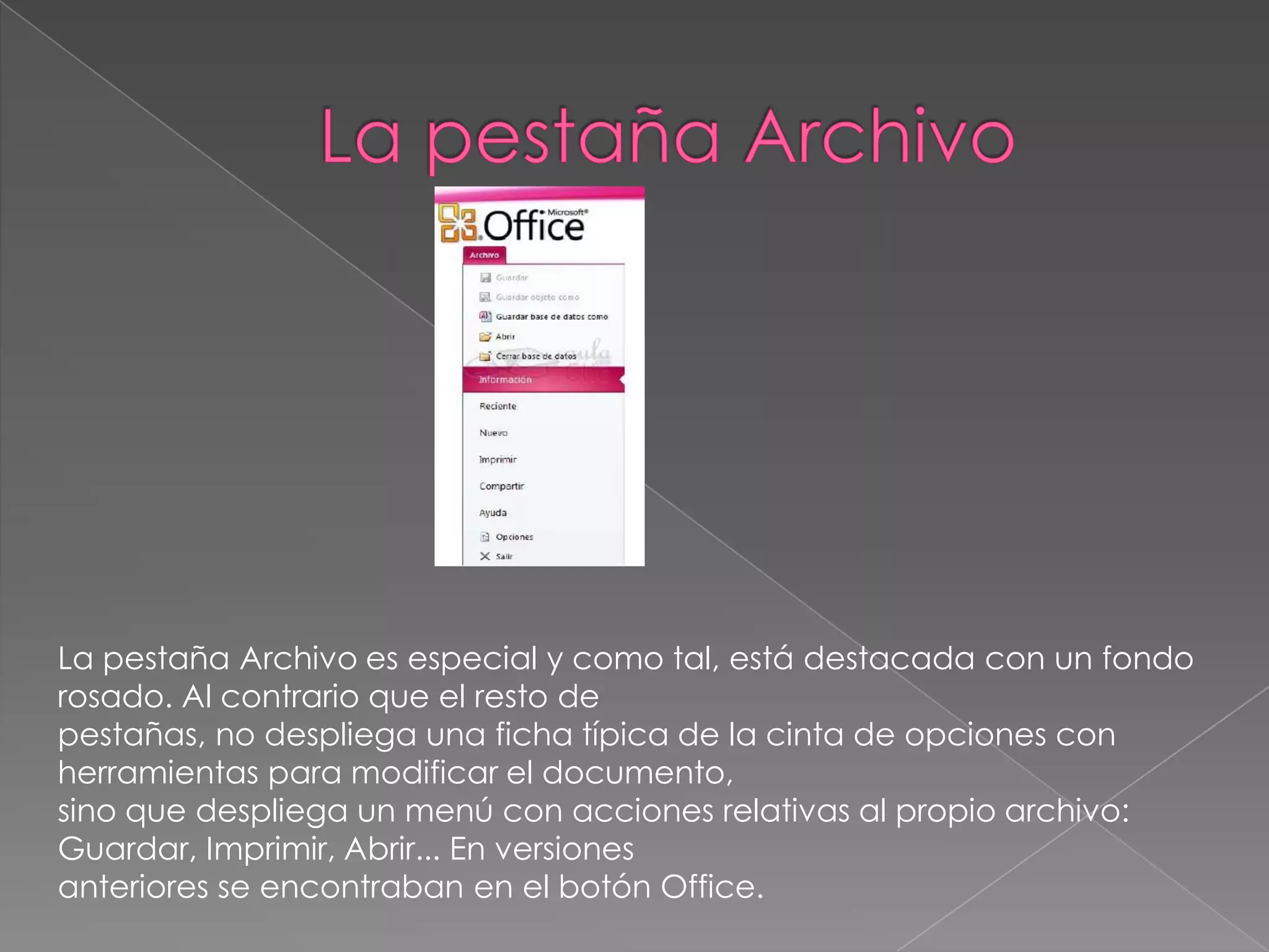 La pestaña Archivo es especial y como tal, está destacada con un fondo
rosado. Al contrario que el resto de
pestañas, no despliega una ficha típica de la cinta de opciones con
herramientas para modificar el documento,
sino que despliega un menú con acciones relativas al propio archivo:
Guardar, Imprimir, Abrir... En versiones
anteriores se encontraban en el botón Office.
 