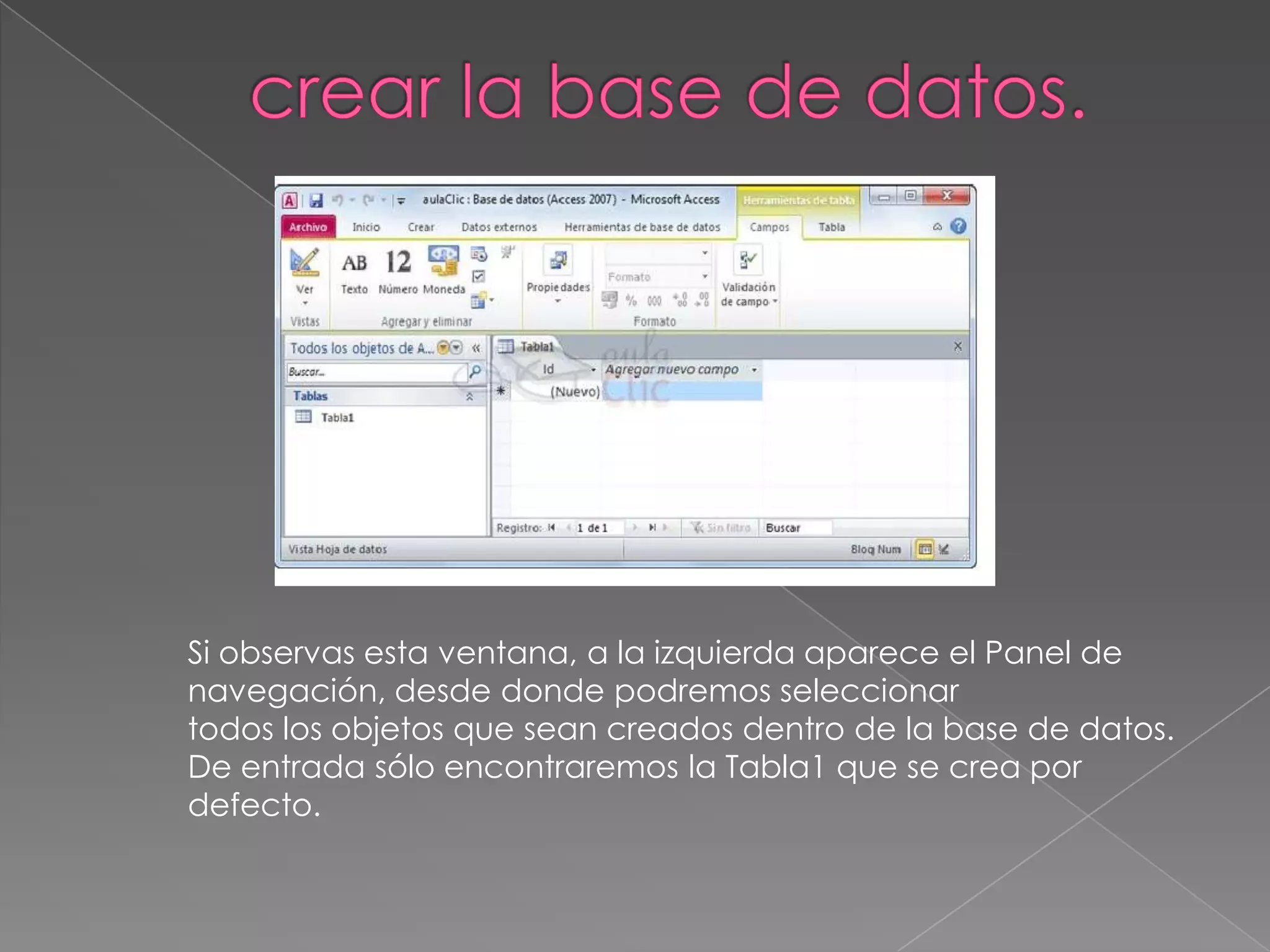 Si observas esta ventana, a la izquierda aparece el Panel de
navegación, desde donde podremos seleccionar
todos los objetos que sean creados dentro de la base de datos.
De entrada sólo encontraremos la Tabla1 que se crea por
defecto.
 