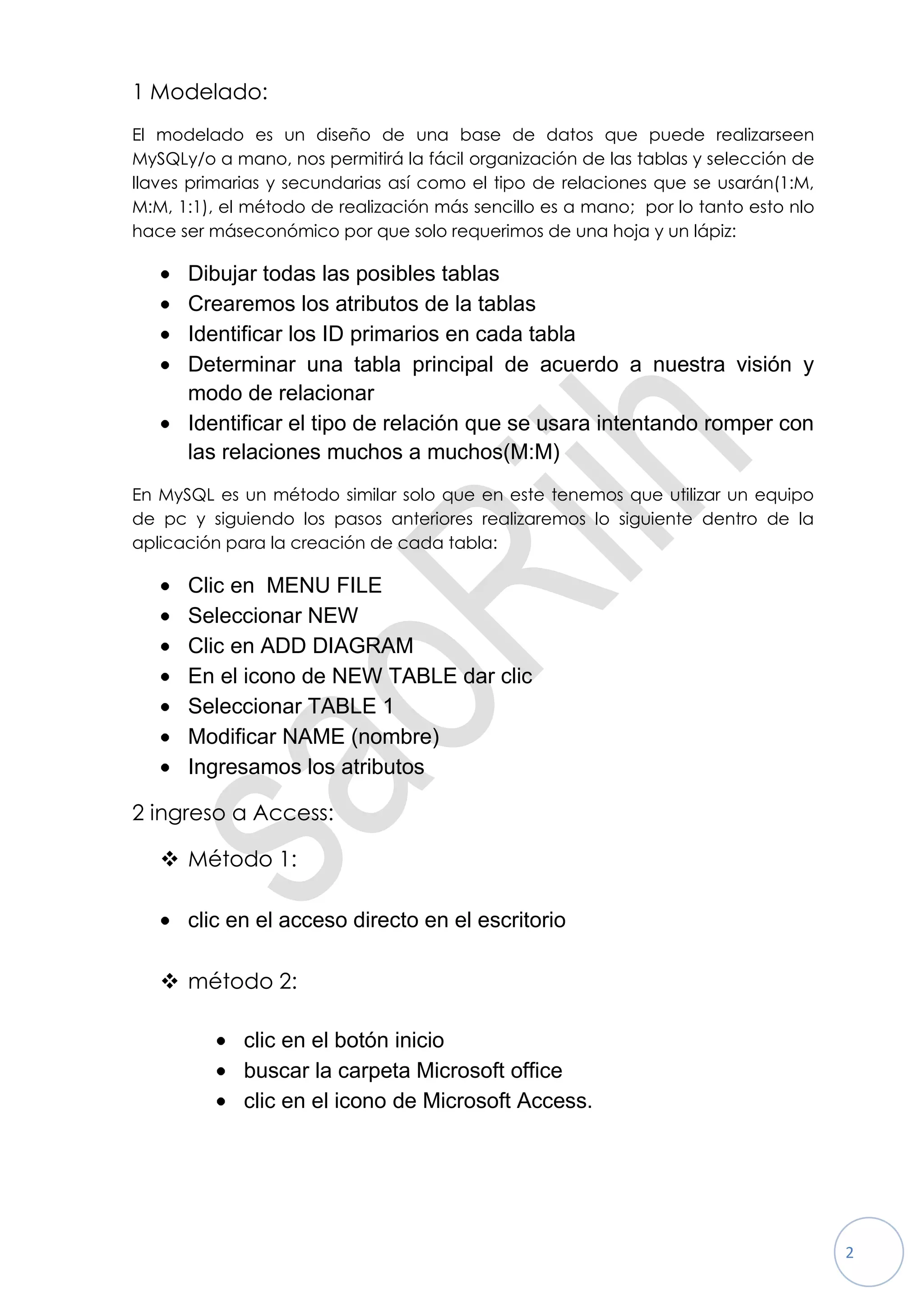 1 Modelado:
El modelado es un diseño de una base de datos que puede realizarseen
MySQLy/o a mano, nos permitirá la fácil organización de las tablas y selección de
llaves primarias y secundarias así como el tipo de relaciones que se usarán(1:M,
M:M, 1:1), el método de realización más sencillo es a mano; por lo tanto esto nlo
hace ser máseconómico por que solo requerimos de una hoja y un lápiz:

      Dibujar todas las posibles tablas
      Crearemos los atributos de la tablas
      Identificar los ID primarios en cada tabla
      Determinar una tabla principal de acuerdo a nuestra visión y
      modo de relacionar
      Identificar el tipo de relación que se usara intentando romper con
      las relaciones muchos a muchos(M:M)
En MySQL es un método similar solo que en este tenemos que utilizar un equipo
de pc y siguiendo los pasos anteriores realizaremos lo siguiente dentro de la
aplicación para la creación de cada tabla:

      Clic en MENU FILE
      Seleccionar NEW
      Clic en ADD DIAGRAM
      En el icono de NEW TABLE dar clic
      Seleccionar TABLE 1
      Modificar NAME (nombre)
      Ingresamos los atributos

2 ingreso a Access:

    Método 1:

      clic en el acceso directo en el escritorio

    método 2:

             clic en el botón inicio
             buscar la carpeta Microsoft office
             clic en el icono de Microsoft Access.




                                                                                    2
 