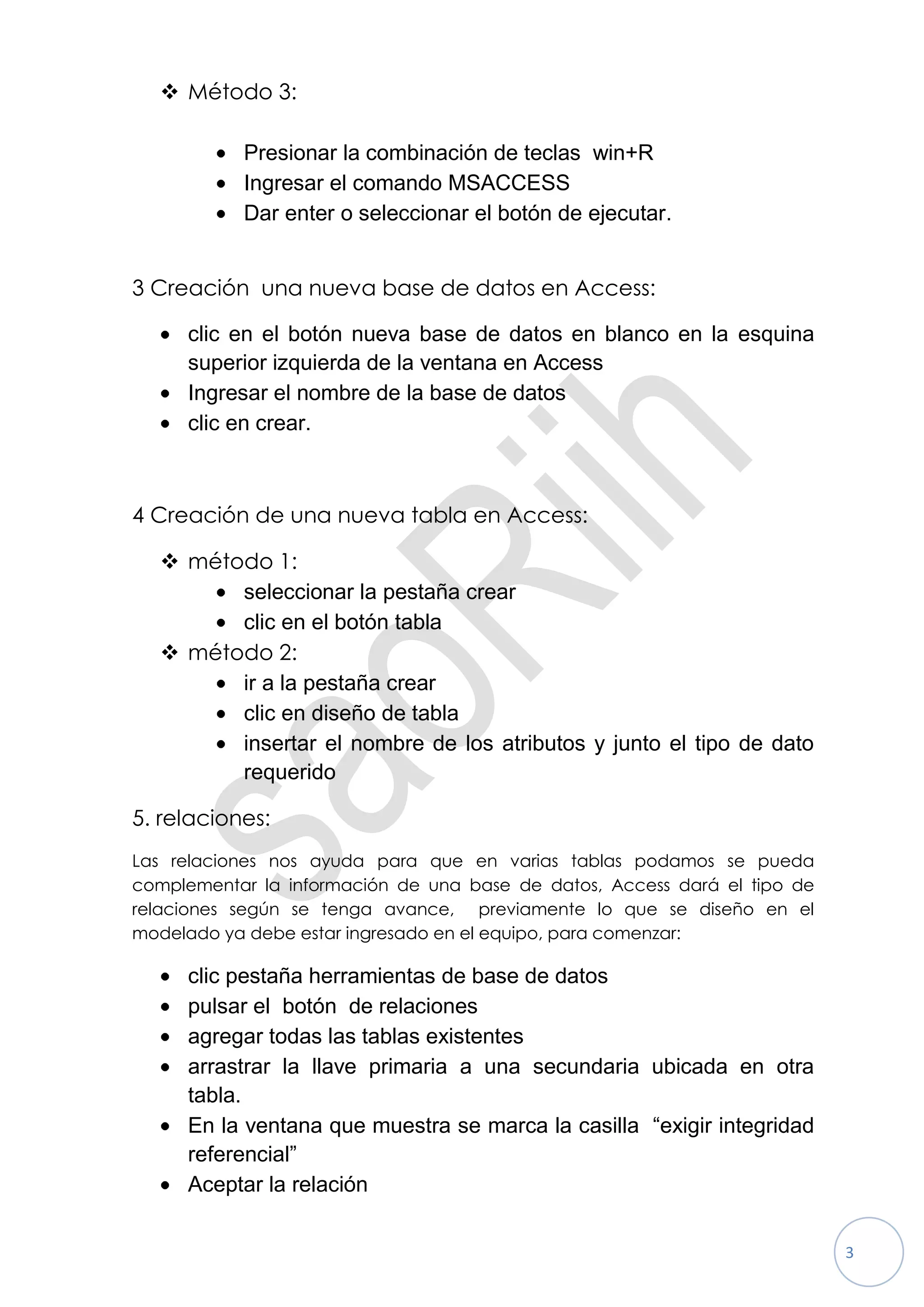  Método 3:

           Presionar la combinación de teclas win+R
           Ingresar el comando MSACCESS
           Dar enter o seleccionar el botón de ejecutar.


3 Creación una nueva base de datos en Access:

     clic en el botón nueva base de datos en blanco en la esquina
     superior izquierda de la ventana en Access
     Ingresar el nombre de la base de datos
     clic en crear.



4 Creación de una nueva tabla en Access:

   método 1:
        seleccionar la pestaña crear
        clic en el botón tabla
   método 2:
        ir a la pestaña crear
        clic en diseño de tabla
        insertar el nombre de los atributos y junto el tipo de dato
        requerido

5. relaciones:
Las relaciones nos ayuda para que en varias tablas podamos se pueda
complementar la información de una base de datos, Access dará el tipo de
relaciones según se tenga avance, previamente lo que se diseño en el
modelado ya debe estar ingresado en el equipo, para comenzar:

     clic pestaña herramientas de base de datos
     pulsar el botón de relaciones
     agregar todas las tablas existentes
     arrastrar la llave primaria a una secundaria ubicada en otra
     tabla.
     En la ventana que muestra se marca la casilla “exigir integridad
     referencial”
     Aceptar la relación


                                                                           3
 