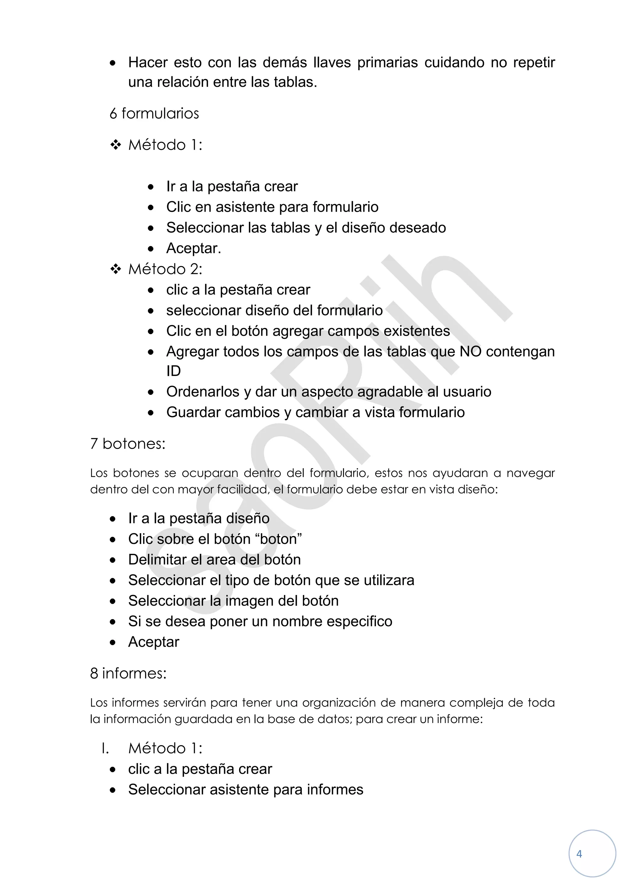 Hacer esto con las demás llaves primarias cuidando no repetir
      una relación entre las tablas.

   6 formularios

    Método 1:

         Ir a la pestaña crear
         Clic en asistente para formulario
         Seleccionar las tablas y el diseño deseado
         Aceptar.
    Método 2:
         clic a la pestaña crear
         seleccionar diseño del formulario
         Clic en el botón agregar campos existentes
         Agregar todos los campos de las tablas que NO contengan
         ID
         Ordenarlos y dar un aspecto agradable al usuario
         Guardar cambios y cambiar a vista formulario

7 botones:
Los botones se ocuparan dentro del formulario, estos nos ayudaran a navegar
dentro del con mayor facilidad, el formulario debe estar en vista diseño:

      Ir a la pestaña diseño
      Clic sobre el botón “boton”
      Delimitar el area del botón
      Seleccionar el tipo de botón que se utilizara
      Seleccionar la imagen del botón
      Si se desea poner un nombre especifico
      Aceptar

8 informes:
Los informes servirán para tener una organización de manera compleja de toda
la información guardada en la base de datos; para crear un informe:

 I.   Método 1:
      clic a la pestaña crear
      Seleccionar asistente para informes



                                                                               4
 